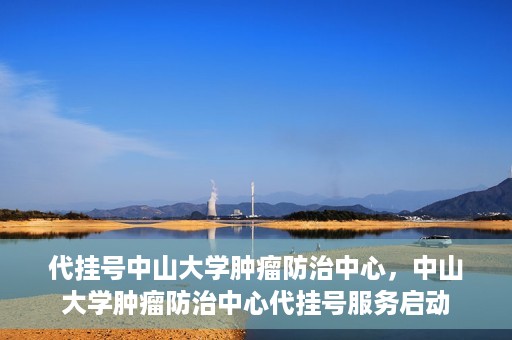 代挂号中山大学肿瘤防治中心，中山大学肿瘤防治中心代挂号服务启动