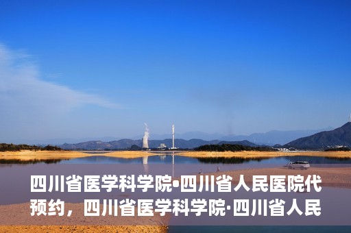 四川省医学科学院•四川省人民医院代预约，四川省医学科学院·四川省人民医院便捷代预约服务