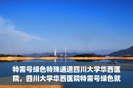 特需号绿色特殊通道四川大学华西医院，四川大学华西医院特需号绿色就医通道