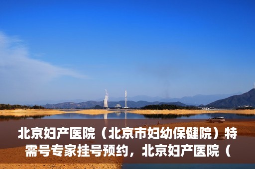 北京妇产医院（北京市妇幼保健院）特需号专家挂号预约，北京妇产医院（北京市妇幼保健院）特需专家挂号预约攻略