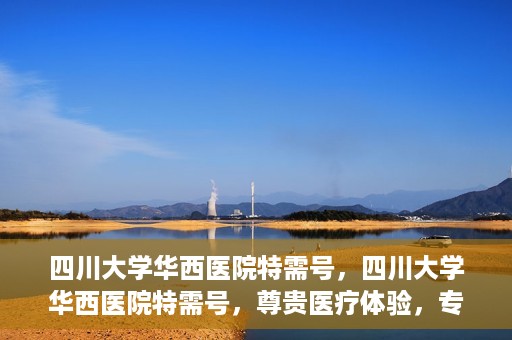 四川大学华西医院特需号，四川大学华西医院特需号，尊贵医疗体验，专业健康守护