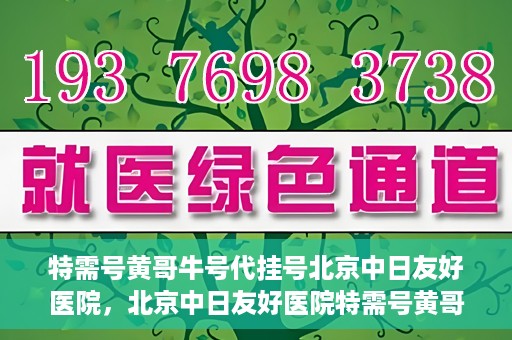 特需号黄哥牛号代挂号北京中日友好医院，北京中日友好医院特需号黄哥牛号代挂号服务详解