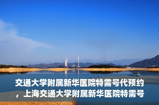 交通大学附属新华医院特需号代预约，上海交通大学附属新华医院特需号预约服务介绍及代预约指南
