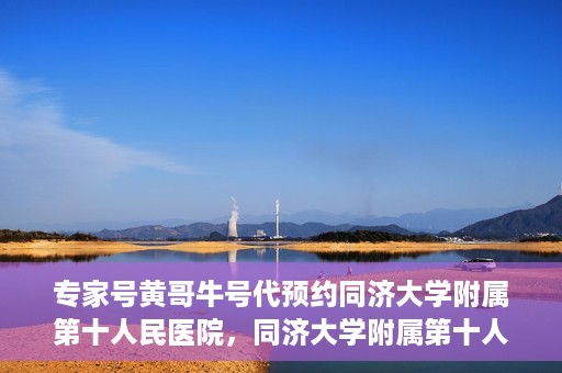 专家号黄哥牛号代预约同济大学附属第十人民医院，同济大学附属第十人民医院专家号黄哥牛号代预约服务解析