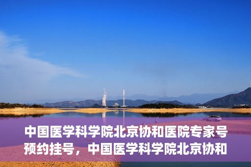 中国医学科学院北京协和医院专家号预约挂号，中国医学科学院北京协和医院专家号预约挂号攻略
