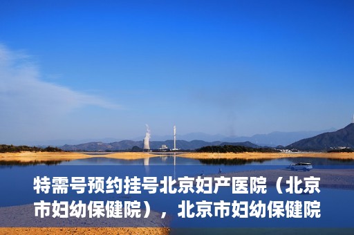 特需号预约挂号北京妇产医院（北京市妇幼保健院），北京市妇幼保健院特需号预约挂号指南