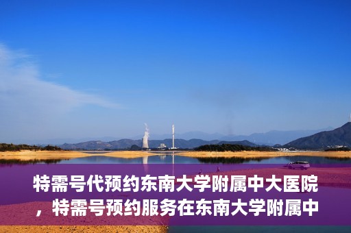 特需号代预约东南大学附属中大医院，特需号预约服务在东南大学附属中大医院的便捷通道