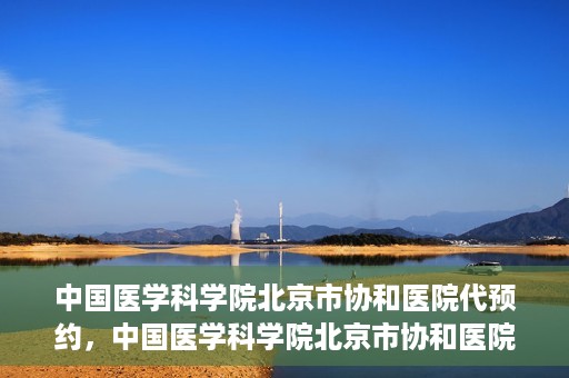 中国医学科学院北京市协和医院代预约，中国医学科学院北京市协和医院预约挂号服务详解