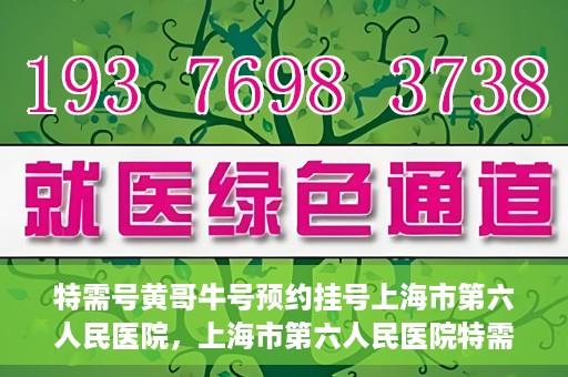 特需号黄哥牛号预约挂号上海市第六人民医院，上海市第六人民医院特需号黄哥牛号预约挂号指南