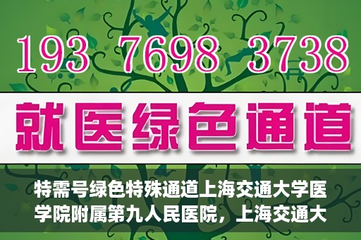 特需号绿色特殊通道上海交通大学医学院附属第九人民医院，上海交通大学医学院附属第九人民医院特需号绿色特殊通道服务介绍