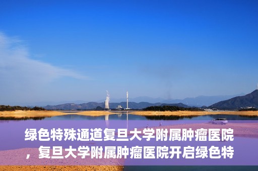 绿色特殊通道复旦大学附属肿瘤医院，复旦大学附属肿瘤医院开启绿色特殊通道，助力健康之路