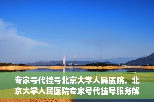 专家号代挂号北京大学人民医院，北京大学人民医院专家号代挂号服务解析