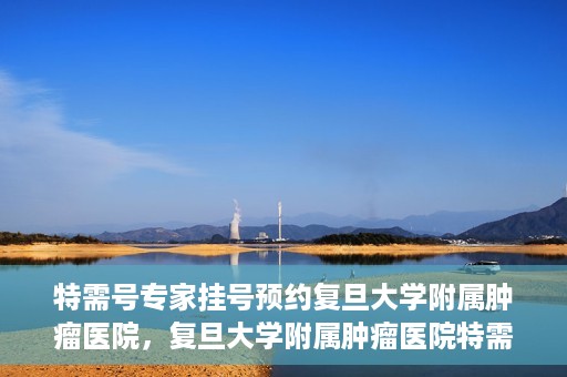 特需号专家挂号预约复旦大学附属肿瘤医院，复旦大学附属肿瘤医院特需号专家挂号预约启动