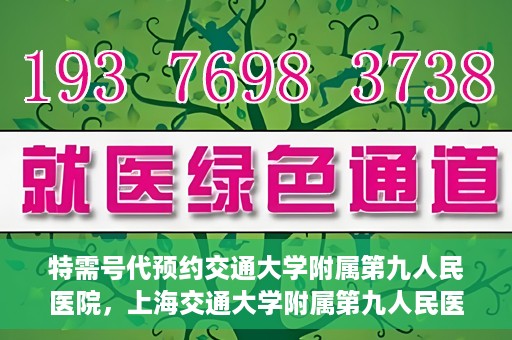 特需号代预约交通大学附属第九人民医院，上海交通大学附属第九人民医院特需号预约服务启动