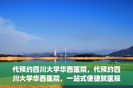 代预约四川大学华西医院，代预约四川大学华西医院，一站式便捷就医服务