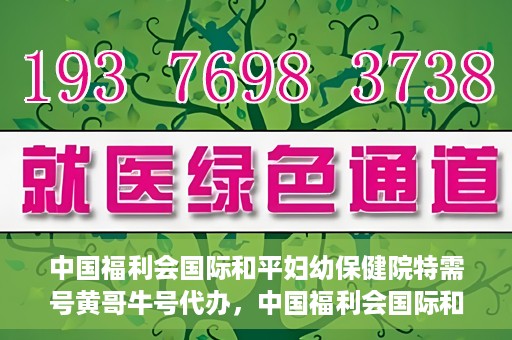 中国福利会国际和平妇幼保健院特需号黄哥牛号代办，中国福利会国际和平妇幼保健院特需号‘黄哥牛号’代办服务详解