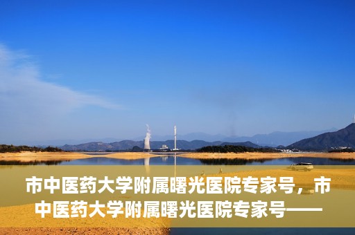 市中医药大学附属曙光医院专家号，市中医药大学附属曙光医院专家号——权威医疗团队，专业诊疗新体验