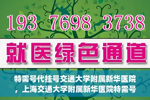 特需号代挂号交通大学附属新华医院，上海交通大学附属新华医院特需号代挂号服务解析