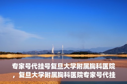 专家号代挂号复旦大学附属胸科医院，复旦大学附属胸科医院专家号代挂号服务详解