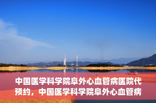 中国医学科学院阜外心血管病医院代预约，中国医学科学院阜外心血管病医院预约服务详解，便捷代预约功能助您轻松就医