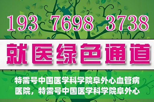 特需号中国医学科学院阜外心血管病医院，特需号中国医学科学院阜外心血管病医院，心血管健康的专业守护与前沿探索
