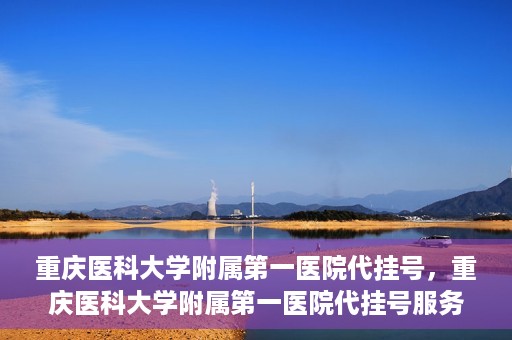 重庆医科大学附属第一医院代挂号，重庆医科大学附属第一医院代挂号服务详解