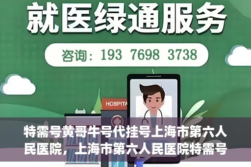 特需号黄哥牛号代挂号上海市第六人民医院，上海市第六人民医院特需号黄哥牛号代挂号服务解析
