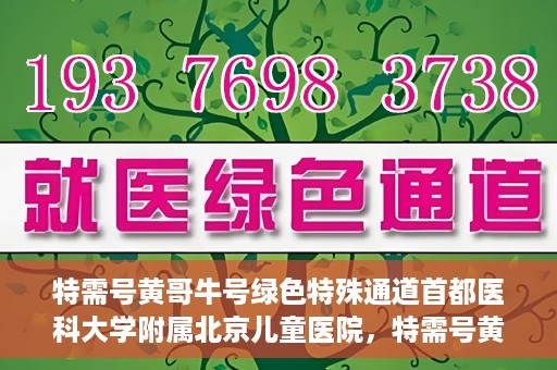 特需号黄哥牛号绿色特殊通道首都医科大学附属北京儿童医院，特需号黄哥牛号，北京儿童医院开启绿色特殊通道关爱患儿健康之路