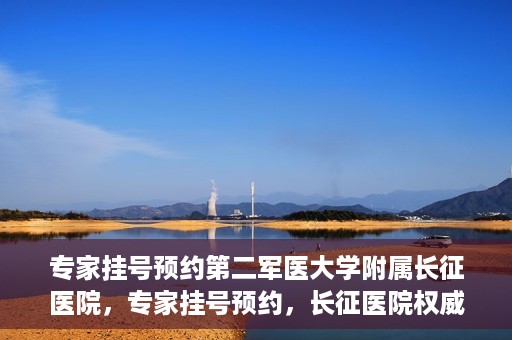 专家挂号预约第二军医大学附属长征医院，专家挂号预约，长征医院权威预约通道开启