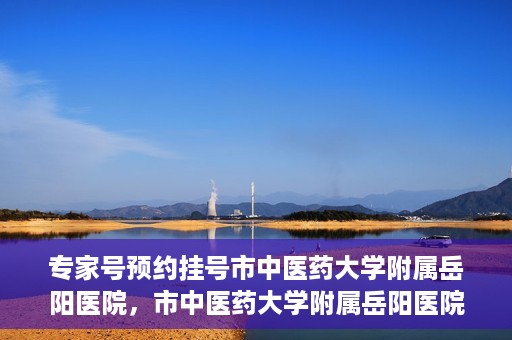 专家号预约挂号市中医药大学附属岳阳医院，市中医药大学附属岳阳医院专家号预约挂号指南