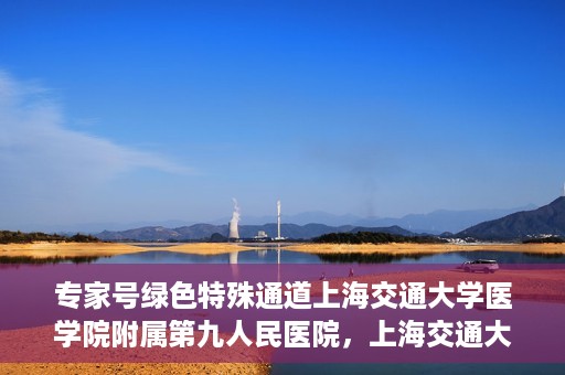 专家号绿色特殊通道上海交通大学医学院附属第九人民医院，上海交通大学医学院附属第九人民医院专家号绿色特殊通道解析