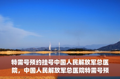 特需号预约挂号中国人民解放军总医院，中国人民解放军总医院特需号预约挂号攻略