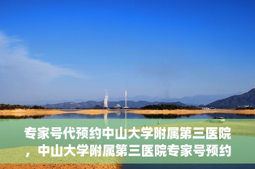 专家号代预约中山大学附属第三医院，中山大学附属第三医院专家号预约攻略