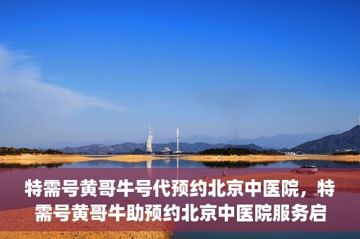 特需号黄哥牛号代预约北京中医院，特需号黄哥牛助预约北京中医院服务启动