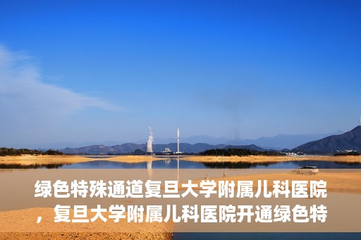 绿色特殊通道复旦大学附属儿科医院，复旦大学附属儿科医院开通绿色特殊通道，关爱儿童健康之路