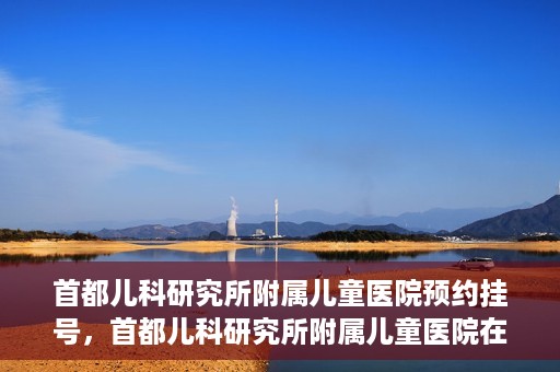 首都儿科研究所附属儿童医院预约挂号，首都儿科研究所附属儿童医院在线预约挂号攻略