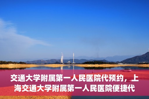 交通大学附属第一人民医院代预约，上海交通大学附属第一人民医院便捷代预约服务指南