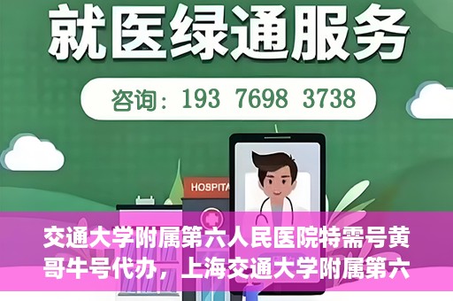 交通大学附属第六人民医院特需号黄哥牛号代办，上海交通大学附属第六人民医院特需号代办专家黄哥牛号服务解析