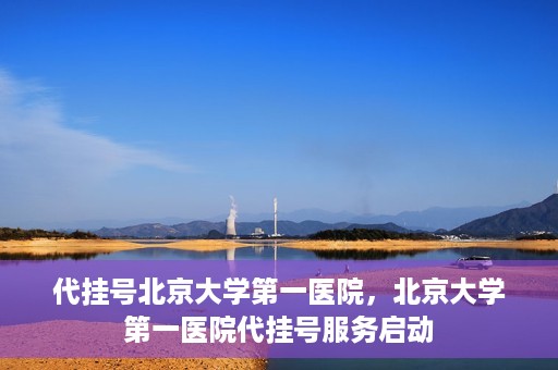 代挂号北京大学第一医院，北京大学第一医院代挂号服务启动