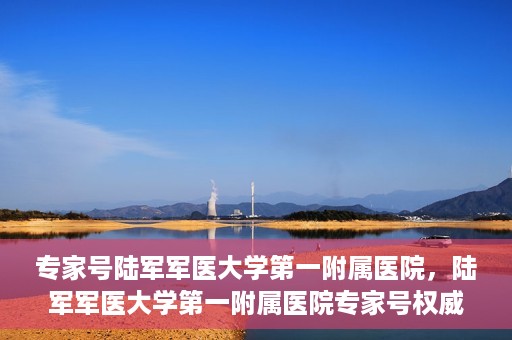 专家号陆军军医大学第一附属医院，陆军军医大学第一附属医院专家号权威解读健康之道