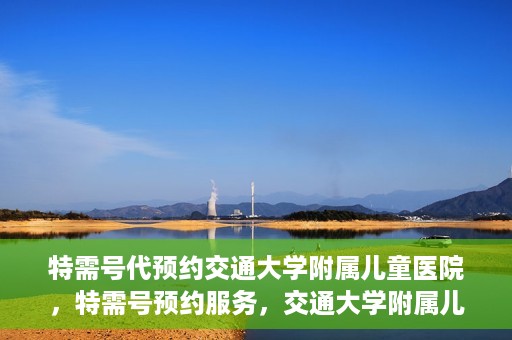特需号代预约交通大学附属儿童医院，特需号预约服务，交通大学附属儿童医院就医指南