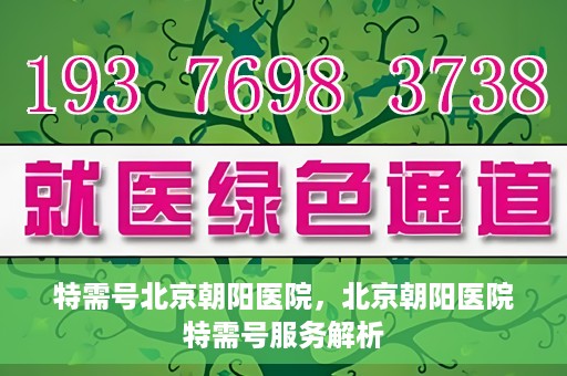 特需号北京朝阳医院，北京朝阳医院特需号服务解析