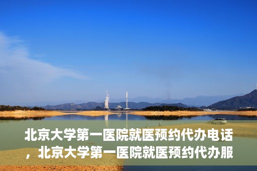 北京大学第一医院就医预约代办电话，北京大学第一医院就医预约代办服务热线