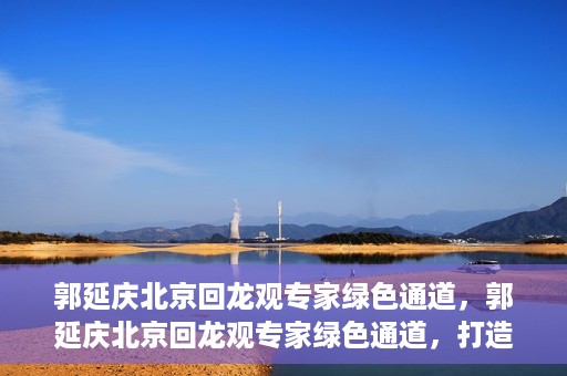 郭延庆北京回龙观专家绿色通道，郭延庆北京回龙观专家绿色通道，打造医疗服务的快速通道，助力患者健康之路。