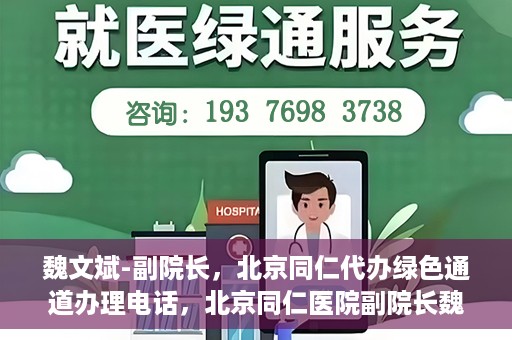 魏文斌-副院长，北京同仁代办绿色通道办理电话，北京同仁医院副院长魏文斌，绿色通道办理电话及代办服务详解
