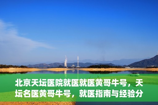 北京天坛医院就医就医黄哥牛号，天坛名医黄哥牛号，就医指南与经验分享
