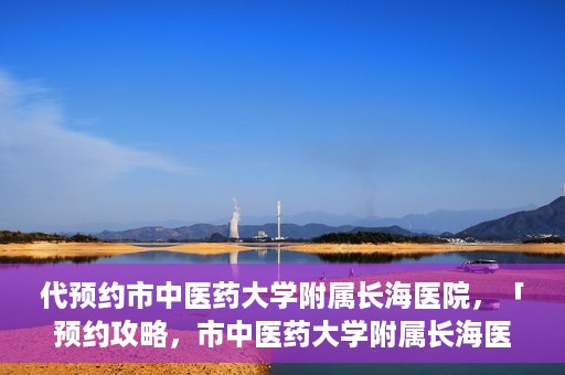 代预约市中医药大学附属长海医院，「预约攻略，市中医药大学附属长海医院直达通道」
