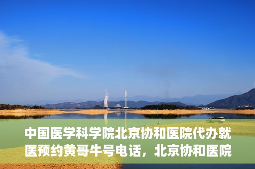 中国医学科学院北京协和医院代办就医预约黄哥牛号电话，北京协和医院黄哥就医预约代办服务，专业预约热线解析