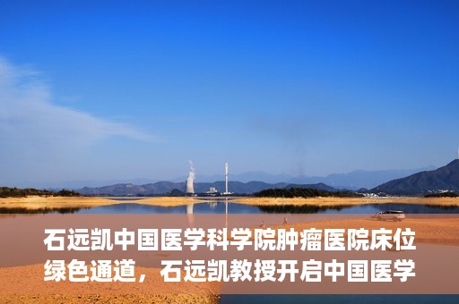 石远凯中国医学科学院肿瘤医院床位绿色通道，石远凯教授开启中国医学科学院肿瘤医院床位绿色通道新篇章