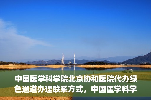 中国医学科学院北京协和医院代办绿色通道办理联系方式，中国医学科学院北京协和医院绿色通道办理流程及联系方式解析
